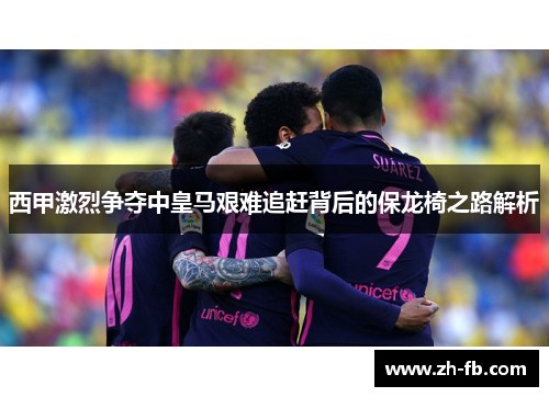 西甲激烈争夺中皇马艰难追赶背后的保龙椅之路解析